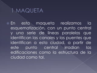  En esta maqueta realizamos la
esquematización, con un punto central
y una serie de líneas paralelas que
identifican las canales y los puentes que
identifican a esta ciudad, a partir de
este punto central irradian las
edificaciones como la estructura de la
ciudad como tal.
 