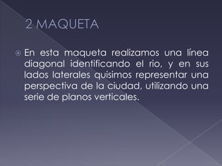  En esta maqueta realizamos una línea
diagonal identificando el rio, y en sus
lados laterales quisimos representar una
perspectiva de la ciudad, utilizando una
serie de planos verticales.
 