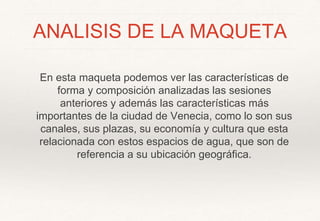 ANALISIS DE LA MAQUETA
En esta maqueta podemos ver las características de
forma y composición analizadas las sesiones
anteriores y además las características más
importantes de la ciudad de Venecia, como lo son sus
canales, sus plazas, su economía y cultura que esta
relacionada con estos espacios de agua, que son de
referencia a su ubicación geográfica.
 