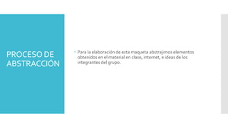 PROCESO DE
ABSTRACCIÓN
 Para la elaboración de esta maqueta abstrajimos elementos
obtenidos en el material en clase, internet, e ideas de los
integrantes del grupo.
 