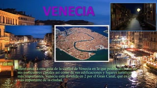 Bienvenido a esta guía de la ciudad de Venecia en la que podrás disfrutar de
sus particulares canales así como de sus edificaciones y lugares turísticos
más importantes. Venecia está dividida en 2 por el Gran Canal, que es el
más importante de la ciudad.
 