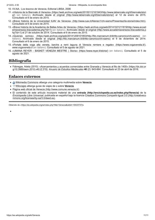 2/12/23, 2:35 Venecia - Wikipedia, la enciclopedia libre
https://es.wikipedia.org/wiki/Venecia 11/11
10. VV.AA.: Los tesoros de Venecia, Editorial LIBSA, 2006
11. «Historia de la Biennale di Venezia» (https://web.archive.org/web/20150112161943/http://www.labiennale.org/it/biennale/stori
a/) (en italiano). Archivado desde el original (http://www.labiennale.org/it/biennale/storia/) el 12 de enero de 2015.
Consultado el 6 de enero de 2015.
12. «Breve historia de la Universidad IUAV de Venecia» (http://www.iuav.it/Ateneo1/chi-siamo/Presentazi/la-storia/index.htm).
Consultado el 6 de enero de 2015.
13. «Breve historia de la Academia de Bellas Artes de Venecia» (https://web.archive.org/web/20141021211819/http://www.accad
emiavenezia.it/accademia.php?id=1) (en italiano). Archivado desde el original (http://www.accademiavenezia.it/accademia.p
hp?id=1) el 21 de octubre de 2014. Consultado el 6 de enero de 2015.
14. «Quienes somos» (https://web.archive.org/web/20141209101853/http://fdc.marcianum.it/diritto-canonico/chi-siamo) (en
italiano). Archivado desde el original (http://fdc.marcianum.it/diritto-canonico/chi-siamo) el 9 de diciembre de 2014.
Consultado el 6 de enero de 2015.
15. «Portale della voga alla veneta, barche a remi laguna di Venezia remiere e regate» (https://www.vogaveneta.it/).
www.vogaveneta.it (en italiano). Consultado el 5 de agosto de 2021.
16. «UMANA REYER - BASKET VENEZIA MESTRE | Storia» (https://www.reyer.it/storia/) (en italiano). Consultado el 5 de
agosto de 2021.
Fábregas, Adela (2010). «Acercamientos y acuerdos comerciales entre Granada y Venecia al filo de 1400» (https://dx.doi.or
g/10.3989/aem.2010.v40.i2.319). Anuario de Estudios Medievales 40 (2): 643-664. Consultado el 23 de abril de 2016.
Wikimedia Commons alberga una categoría multimedia sobre Venecia.
Wikiviajes alberga guías de viajes de o sobre Venecia.
Página web oficial de Venecia (http://www.comune.venezia.it/)
El contenido de este artículo incorpora material de una entrada (http://enciclopedia.us.es/index.php/Venecia) de la
Enciclopedia Libre Universal, publicada en español bajo la licencia Creative Commons Compartir-Igual 3.0 (http://creativeco
mmons.org/licenses/by-sa/3.0/deed.es).
Obtenido de «https://es.wikipedia.org/w/index.php?title=Venecia&oldid=155337372»
Bibliografía
Enlaces externos
 