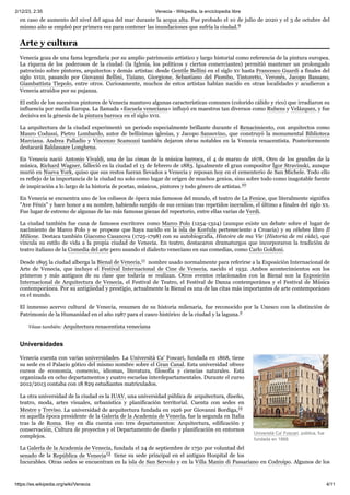 2/12/23, 2:35 Venecia - Wikipedia, la enciclopedia libre
https://es.wikipedia.org/wiki/Venecia 4/11
Università Ca' Foscari, pública, fue
fundada en 1868.
en caso de aumento del nivel del agua del mar durante la acqua alta. Fue probado el 10 de julio de 2020 y el 3 de octubre del
mismo año se empleó por primera vez para contener las inundaciones que sufría la ciudad.9 ​
Venecia goza de una fama legendaria por su amplio patrimonio artístico y largo historial como referencia de la pintura europea.
La riqueza de los poderosos de la ciudad (la Iglesia, los políticos y ciertos comerciantes) permitió mantener un prolongado
patrocinio sobre pintores, arquitectos y demás artistas: desde Gentile Bellini en el siglo xv hasta Francesco Guardi a finales del
siglo xviii, pasando por Giovanni Bellini, Tiziano, Giorgione, Sebastiano del Piombo, Tintoretto, Veronés, Jacopo Bassano,
Giambattista Tiepolo, entre otros. Curiosamente, muchos de estos artistas habían nacido en otras localidades y acudieron a
Venecia atraídos por su pujanza.
El estilo de los sucesivos pintores de Venecia mantuvo algunas características comunes (colorido cálido y rico) que irradiaron su
influencia por media Europa. La llamada «Escuela veneciana» influyó en maestros tan diversos como Rubens y Velázquez, y fue
decisiva en la génesis de la pintura barroca en el siglo xvii.
La arquitectura de la ciudad experimentó un periodo especialmente brillante durante el Renacimiento, con arquitectos como
Mauro Codussi, Pietro Lombardo, autor de bellísimas iglesias, y Jacopo Sansovino, que construyó la monumental Biblioteca
Marciana. Andrea Palladio y Vincenzo Scamozzi también dejaron obras notables en la Venecia renacentista. Posteriormente
destacará Baldassare Longhena.
En Venecia nació Antonio Vivaldi, una de las cimas de la música barroca, el 4 de marzo de 1678. Otro de los grandes de la
música, Richard Wagner, falleció en la ciudad el 13 de febrero de 1883. Igualmente el gran compositor Ígor Stravinski, aunque
murió en Nueva York, quiso que sus restos fueran llevados a Venecia y reposan hoy en el cementerio de San Michele. Todo ello
es reflejo de la importancia de la ciudad no solo como lugar de origen de muchos genios, sino sobre todo como inagotable fuente
de inspiración a lo largo de la historia de poetas, músicos, pintores y todo género de artistas.10 ​
En Venecia se encuentra uno de los coliseos de ópera más famosos del mundo, el teatro de La Fenice, que literalmente significa
"Ave Fénix" y hace honor a su nombre, habiendo surgido de sus cenizas tras repetidos incendios, el último a finales del siglo xx.
Fue lugar de estreno de algunas de las más famosas piezas del repertorio, entre ellas varias de Verdi.
La ciudad también fue cuna de famosos escritores como Marco Polo (1254-1324) (aunque existe un debate sobre el lugar de
nacimiento de Marco Polo y se propone que haya nacido en la isla de Korčula perteneciente a Croacia) y su célebre libro Il
Milione. Destaca también Giacomo Casanova (1725-1798) con su autobiografía, Histoire de ma Vie (Historia de mi vida), que
vincula su estilo de vida a la propia ciudad de Venecia. En teatro, destacaron dramaturgos que incorporaron la tradición de
teatro italiano de la Comedia del arte pero usando el dialecto veneciano en sus comedias, como Carlo Goldoni.
Desde 1895 la ciudad alberga la Bienal de Venecia,11 ​nombre usado normalmente para referirse a la Exposición Internacional de
Arte de Venecia, que incluye el Festival Internacional de Cine de Venecia, nacido el 1932. Ambos acontecimientos son los
primeros y más antiguos de su clase que todavía se realizan. Otros eventos relacionados con la Bienal son la Exposición
Internacional de Arquitectura de Venecia, el Festival de Teatro, el Festival de Danza contemporánea y el Festival de Música
contemporánea. Por su antigüedad y prestigio, actualmente la Bienal es una de las citas más importantes de arte contemporáneo
en el mundo.
El inmenso acervo cultural de Venecia, resumen de su historia milenaria, fue reconocido por la Unesco con la distinción de
Patrimonio de la Humanidad en el año 1987 para el casco histórico de la ciudad y la laguna.2 ​
Véase también: Arquitectura renacentista veneciana
Venecia cuenta con varias universidades. La Università Ca' Foscari, fundada en 1868, tiene
su sede en el Palacio gótico del mismo nombre sobre el Gran Canal. Esta universidad ofrece
cursos de economía, comercio, idiomas, literatura, filosofía y ciencias naturales. Está
organizada en ocho departamentos y cuatro escuelas interdepartamentales. Durante el curso
2012/2013 contaba con 18 829 estudiantes matriculados.
La otra universidad de la ciudad es la IUAV, una universidad pública de arquitectura, diseño,
teatro, moda, artes visuales, urbanística y planificación territorial. Cuenta con sedes en
Mestre y Treviso. La universidad de arquitectura fundada en 1926 por Giovanni Bordiga,12 ​
en aquella época presidente de la Galería de la Academia de Venecia, fue la segunda en Italia
tras la de Roma. Hoy en día cuenta con tres departamentos: Arquitectura, edificación y
conservación, Cultura de proyectos y el Departamento de diseño y planificación en entornos
complejos.
La Galería de la Academia de Venecia, fundada el 24 de septiembre de 1750 por voluntad del
senado de la República de Venecia13 ​tiene su sede principal en el antiguo Hospital de los
Incurables. Otras sedes se encuentran en la isla de San Servolo y en la Villa Manin di Passariano en Codroipo. Algunos de los
Arte y cultura
Universidades
 