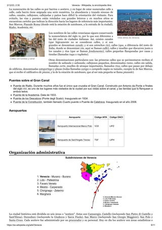 2/12/23, 2:35 Venecia - Wikipedia, la enciclopedia libre
https://es.wikipedia.org/wiki/Venecia 6/11
Vista aérea de Venecia.
Calles con turistas y canal
La numeración de las calles es por barrios o sestiere, y en lugar de estar numeradas calle a
calle, cada barrio tiene asignada una serie numérica. La abundancia y trazado sinuoso de
calles, canales, callejones, callejuelas y patios hace difícil la orientación del visitante. Para
evitarlo, las vías y puentes están rotulados con grandes letreros y en muchos sitios se
encuentran carteles que indican la dirección hacia los lugares de referencia más importantes:
San Marcos, Piazzale Roma (donde está la estación de autobuses, a la entrada de la ciudad),
Rialto, Academia, etc.
Los nombres de las calles venecianas siguen conservando
la nomenclatura del siglo xi, por lo que son diferentes a
las del resto de ciudades italianas. Así, existen canales
(que lógicamente no se consideran calles, y si son
grandes se denominan canale; y si son estrechos rio), calles (que, a diferencia del resto de
Italia, donde se denominan via, aquí se llaman calle), calles y muelles que discurren junto a
los canales y ríos (que se llaman fondamenta), calles pequeñas flanqueadas por casas y
tiendas (llamadas ruga o rughetta).
Otras denominaciones particulares son: las primeras calles que se pavimentaron reciben el
nombre de salizada o salizzada; callejones pequeños, denominados ramo, calles sin salida,
llamadas corte, muelles de atraque importantes, llamados riva, calles que pasan por debajo
de edificios, denominadas sotoportego y plazas (todas llamadas campo o campiello según su tamaño, excepto la de San Marcos,
que sí recibe el calificativo de piazza, y la de la estación de autobuses, que al ser más pequeña se llama piazzale).
Puente de Rialto. Durante muchos años fue el único que cruzaba el Gran Canal. Construido por Antonio da Ponte a finales
del siglo xvi, es uno de los lugares más visitados de la ciudad por sus vistas sobre el canal, y las tiendas que lo flanquean a
ambos lados.
Puente de la Academia. Data de 1933.
Puente de los Descalzos (Ponte degli Scalzi). Inaugurado en 1934.
Puente de la Constitución, también llamado Cuarto puente o Puente de Calatrava. Inaugurado en el año 2008.
Aeropuerto Código IATA Código OACI
Aeropuerto Internacional Marco Polo VCE LIPZ
Aeropuerto de Sant'Angelo Treviso TSF LIPH
Subdivisiones de Venecia
1. Venecia - Murano - Burano
2. Lido - Pellestrina
3. Favaro Veneto
4. Mestre - Carpenedo
5. Chirignago - Zelarino
6. Marghera
La ciudad histórica está dividida en seis áreas o "sestiere". Estas son Cannaregio, Castello (incluyendo San Pietro di Castello y
Sant'Elena), Dorsoduro (incluyendo la Giudecca y Sacca Fisola), San Marco (incluyendo San Giorgio Maggiore), San Polo y
Santa Croce. Cada sestiere fue administrado por un procurador y su personal. Hoy en día los sestiere son áreas estadísticas e
Puentes sobre el Gran Canal
Aeropuertos
Organización administrativa
 