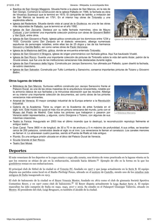 2/12/23, 2:35 Venecia - Wikipedia, la enciclopedia libre
https://es.wikipedia.org/wiki/Venecia 9/11
Iglesia de Santa Maria della Salute
La Biblioteca Marciana.
Basílica de San Giorgio Maggiore. Situada frente a la plaza de San Marcos, en la isla de
San Giorgio. Comenzó la construcción de la iglesia Palladio en 1566, la fachada es obra
de Vincenzo Scamozzi que la terminó en 1610. El campanile de ladrillo, a imitación del
de San Marcos se levantó en 1791. En el interior hay obras de Tintoretto y una
espléndida sillería.
Iglesia del Redentore. Situada dando vista al canal de la Giudecca, es una de las obras
más depuradas de Palladio, que la terminó en el año 1592.
Iglesia de San Zaccaria. Destaca por su bella fachada marmórea, obra de Mauro
Codussi, y por contener una importante colección pictórica con obras de Giovanni Bellini
y Van Dyck, entre otros.
Iglesia de San Giovanni e Paolo. Iglesia gótica construida por los dominicos entre 1234 y
1430. Conocida como San Zanipolo en el dialecto veneciano, alberga numerosas
sepulturas de personajes notables, entre ellas las de 25 dogos y las de los hermanos
Giovanni y Gentile Bellini, así como varias obras de Paolo Veronese.
Iglesia de la Madonna dell'Orto, gótica, donde se encuentra enterrado Tintoretto.
Iglesia de San Giovanni in Bragora, iglesia de origen prerrománico con fachada gótica. Aquí fue bautizado Vivaldi.
Iglesia de San Rocco. Guarda una importante colección de pinturas de Tintoretto sobre la vida del santo titular, patrón de la
Scuola anexa, que fue una de las instituciones venecianas más destacadas durante siglos.
Iglesia de San Francesco della Vigna. Construida por Jacopo Sansovino, fue ultimada por Palladio, quien diseñó la fachada,
de sobrio clasicismo.
Iglesia de San Salvador. Construida por Tullio Lombardo y Sansovino, conserva importantes pinturas de Tiziano y Giovanni
Bellini.
Biblioteca de San Marcos. Suntuoso edificio construido por Jacopo Sansovino frente al
Palazzo Ducal, es una de las obras maestras de la arquitectura renacentista, notable por
la armonía clásica de sus fachadas y la minuciosa decoración que las recubre. Alberga
en su interior una importante colección de documentos, así como obras de los pintores
venecianos más eminentes.
Arsenal de Venecia. El mayor complejo industrial de la Europa anterior a la Revolución
Industrial.
Galería de la Academia. Tiene su origen en la Academia de artes fundada en el
siglo xviii. Este museo es quizá el más rico en pintura veneciana del mundo, junto con el
Museo del Prado de Madrid. Casi todos los pintores que trabajaron o pasaron por
Venecia están representados, y algunos, como Giorgione o Tiziano, con algunas de sus
máximas creaciones.
Teatro la Fenice. Inaugurado en 2003 tras el último incendio que lo destruyó, la reconstrucción reprodujo fielmente el
antiguo teatro.
Gran Canal. Tiene 3800 m de longitud, de 30 a 70 m de anchura y 5 m máximo de profundidad. A sus orillas, se levantan
cerca de 200 palazzos, construidos desde el siglo xii al xviii. Los venecianos le llaman el canalazzo. Los canales menores
se llaman rii. Lo atraviesan cuatro puentes, siendo el Puente de Rialto el más antiguo.
Piombi. Es una antigua prisión ubicada en el ático del Palacio Ducal de Venecia.
Scuola Grande di San Rocco.
Teatro San Moisè.
El más veneciano de los deportes es la voga veneta o voga alla veneta, una técnica de remo practicada en la laguna véneta en la
que los remeros se sitúan de pie en la embarcación, mirando hacia delante.15 ​ Ejemplo de ello es la forma en la que los
gondoleros reman en sus embarcaciones.
El principal club de fútbol de la ciudad es el Venezia FC, fundado en 1907 y que juega actualmente en la Serie B. El equipo
disputa sus partidos como local en el Stadio Pierluigi Penzo, ubicado en el sestiere de Castello, siendo uno de los estadios más
antiguos de Italia inaugurado en 1913.
El club de baloncesto de la ciudad es el Reyer Venezia Mestre, fundado en 1872 como el club de gimnasia Società Sportiva
Costantino Reyer, y en 1907 como club de baloncesto.16 ​ El Reyer disputa actualmente la Lega Basket Serie A. El equipo
masculino ha sido campeón de Italia en 1942, 1943, 2017 y 2019. Su estadio es el Palasport Giuseppe Taliercio, situado en
Mestre. El presidente del club, Luigi Brugnaro, es también el alcalde de la ciudad.
Otros lugares de interés
Deportes
 