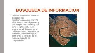 BUSQUEDA DE INFORMACION
• Venecia es conocida como “la
ciudad de los
canales”, compuesta por 120
islas unidas por 455 puentes y
dividida por 177 canales y ríos.
Esta compleja estructura
urbana surgió después de la
caída del imperio romano y se
consolidó durante el siglo V
para evitar la invasión de los
hunos y después los
Longobardos.