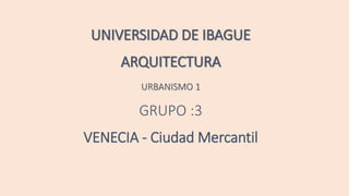 UNIVERSIDAD DE IBAGUE
ARQUITECTURA
URBANISMO 1
GRUPO :3
VENECIA - Ciudad Mercantil
 