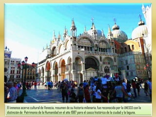 El inmenso acervo cultural de Venecia, resumen de su historia milenaria, fue reconocido por la UNESCO con la distinción de  Patrimonio de la Humanidad en el año 1987 para el casco histórico de la ciudad y la laguna.
