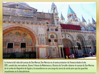 La historia del robo del cuerpo de San Marcos San Marcos es el santo protector de Venecia desde el año 828, cuando dos mercaderes, Buono Tribuno da Malomocco y Rustico da Torcello robaron el cuerpo de San Marcos de la tumba de Alejandría de Egipto y lo escondieron en una carga de carne de cerdo para que los guardias musulmanes no lo descubrieran.
