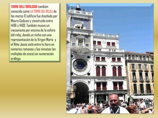 TORRE DELL'OROLOGIOtambién  conocida como LA TORRE DEL RELOJ de los moros El edificio fue diseñado por Mauro Codussi y construido entre 1496 y 1499. También mueve un mecanismo por encima de la esfera del reloj, donde un nicho con una representación de la Virgen María  y el Niño Jesús está entre la hora en números romanos y los minutos (en múltiplos de cinco) en numeración arábiga. 