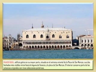 PALACIO DUCAL, edificio gótico en su mayor parte, situado en el extremo oriental de la Plaza de San Marcos, sus dos fachadas más visibles miran hacia la laguna de Venecia y la plaza de San Marcos. El interior conserva parte de las estancias originales con ricas colecciones pictóricas.