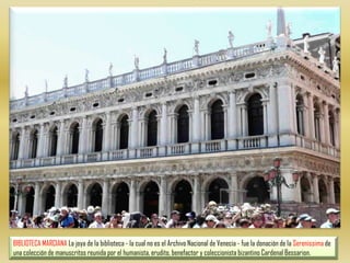 BIBLIOTECA MARCIANA La joya de la biblioteca - la cual no es el Archivo Nacional de Venecia - fue la donación de la Serenissima de una colección de manuscritos reunida por el humanista, erudito, benefactor y coleccionista bizantino Cardenal Bessarion.