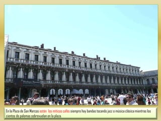 En la Plaza de San Marcos están  los míticos cafés siempre hay bandas tocando jazz o música clásica mientras los cientos de palomas sobrevuelan en la plaza.