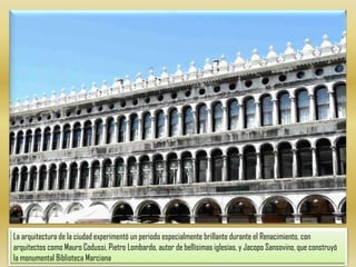 La arquitectura de la ciudad experimentó un periodo especialmente brillante durante el Renacimiento, con arquitectos como Mauro Codussi, Pietro Lombardo, autor de bellísimas iglesias, y Jacopo Sansovino, que construyó la monumental Biblioteca Marciana