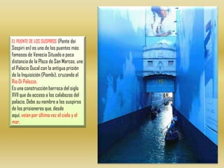 EL PUENTE DE LOS SUSPIROS (Ponte dei Sospiri en) es uno de los puentes más famosos de Venecia Situado a poca distancia de la Plaza de San Marcos, une el Palacio Ducal con la antigua prisión de la Inquisición (Piombi), cruzando el Rio Di Palazzo.Es una construcción barroca del siglo XVII que da acceso a los calabozos del palacio. Debe su nombre a los suspiros de los prisioneros que, desde aquí, veían por última vez el cielo y el mar. 