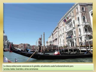 La clásica embarcación veneciana es la góndola, actualmente usada fundamentalmente para turistas, bodas, funerales y otras ceremonias