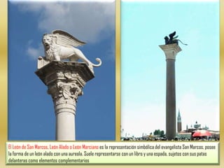 El León de San Marcos, León Alado o León Marciano es la representación simbólica del evangelista San Marcos, posee la forma de un león alado con una aureola. Suele representarse con un libro y una espada, sujetos con sus patas delanteras como elementos complementarios