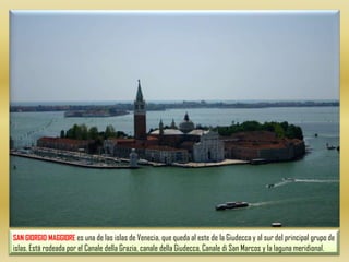 SAN GIORGIO MAGGIOREes una de las islas de Venecia, que queda al este de la Giudecca y al sur del principal grupo de islas. Está rodeada por el Canale dellaGrazia, canale della Giudecca, Canale di San Marcos y la laguna meridional. 