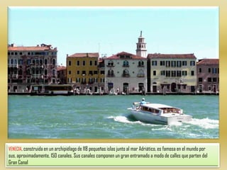 VENECIA, construida en un archipiélago de 118 pequeñas islas junto al mar Adriático, es famosa en el mundo por sus, aproximadamente, 150 canales. Sus canales componen un gran entramado a modo de calles que parten del Gran Canal