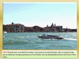 VENECIA Conocida como «la ciudad de los canales», está situada en el nordeste del país, sobre un conjunto de islas que se extiende por una laguna pantanosa en el mar Adriático, entre las desembocaduras de los ríos Po (sur) y Piave (norte
