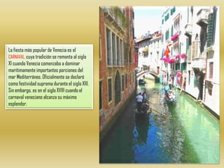 La fiesta más popular de Venecia es el CARNAVAL, cuya tradición se remonta al siglo XI cuando Venecia comenzaba a dominar marítimamente importantes porciones del mar Mediterráneo. Oficialmente se declaró como festividad suprema durante el siglo XIII. Sin embargo, es en el siglo XVIII cuando el carnaval veneciano alcanza su máximo esplendor.