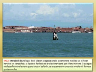 VENECIA está rodeada de una laguna donde solo son navegables canales aparentemente invisibles, que no fueron marcados con troncos hasta la llegada de Napoleón; eso le valió siempre como gran defensa marítima. En sus aguas encallaban fácilmente las naves que no conocían los fondos, así es que era como una ciudad atrincherada dentro de grandes murallas. 