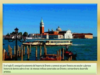 En el siglo IX, consiguió la autonomía del Imperio de Oriente y comenzó así para Venecia una secular y gloriosa historia de dominio sobre el mar, de intensos tráficos comerciales con Oriente y extraordinario desarrollo artístico.