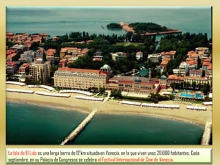 La Isla de El Lido es una larga barra de 12 km situada en Venecia, en la que viven unos 20.000 habitantes. Cada septiembre, en su Palacio de Congresos se celebra el Festival Internacional de Cine de Venecia.