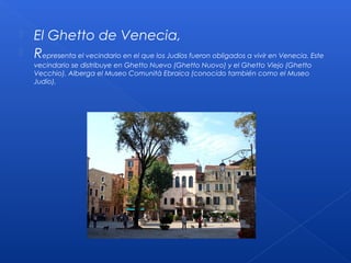  El Ghetto de Venecia,
 Representa el vecindario en el que los Judíos fueron obligados a vivir en Venecia. Este
vecindario se distribuye en Ghetto Nuevo (Ghetto Nuovo) y el Ghetto Viejo (Ghetto
Vecchio). Alberga el Museo Comunità Ebraica (conocido también como el Museo
Judío).
 