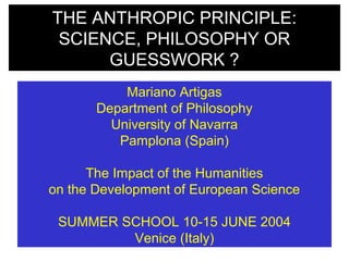 THE ANTHROPIC PRINCIPLE:
SCIENCE, PHILOSOPHY OR
GUESSWORK ?
Mariano Artigas
Department of Philosophy
University of Navarra
Pamplona (Spain)
The Impact of the Humanities
on the Development of European Science
SUMMER SCHOOL 10-15 JUNE 2004
Venice (Italy)
 