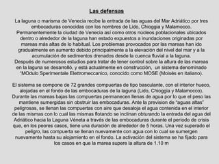 Las defensas
 La laguna o marisma de Venecia recibe la entrada de las aguas del Mar Adriático por tres
          embocaduras conocidas con los nombres de Lido, Chioggia y Malamocco.
  Permanentemente la ciudad de Venecia así como otros núcleos poblacionales ubicados
    dentro o alrededor de la laguna han estado expuestos a inundaciones originadas por
     mareas más altas de lo habitual. Los problemas provocados por las mareas han ido
   gradualmente en aumento debido principalmente a la elevación del nivel del mar y a la
          acumulación de sedimentos drenados desde la cuenca fluvial a la laguna.
 Después de numerosos estudios para tratar de tener control sobre la altura de las mareas
  en la laguna se desarrolló, y está actualmente en construcción, un sistema denominado
    “MOdulo Sperimentale Elettromeccanico, conocido como MOSE (Moisés en italiano).

El sistema se compone de 72 grandes compuertas de tipo basculante, con el interior hueco,
    alojadas en el fondo de las embocaduras de la laguna (Lido, Chioggia y Malamocco).
Durante las mareas bajas las compuertas permanecen llenas de agua por lo que el peso las
   mantiene sumergidas sin obstruir las embocaduras. Ante la prevision de “aguas altas”
 peligrosas, se llenan las compuertas con aire que desaloja el agua contenida en el interior
de las mismas con lo cual las mismas flotando se inclinan obturando la entrada del agua del
 Adriático hacia la Laguna Véneta a través de las embocaduras durante el período de crisis
que, en los peores casos, tiene una duración de alrededor de 5 horas. Una vez superado el
       peligro, las compuerta se llenan nuevamente con agua con lo cual se sumergen
 nuevamente hasta su alojamiento en el fondo. La activación del sistema se ha fijado para
                      los casos en que la marea supere la altura de 1.10 m
 