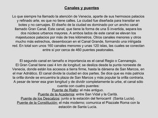 Canales y puentes

Lo que siempre ha llamado la atención de Venecia, aparte de sus hermosos palacios
    y refinado arte, es que no tiene calles. La ciudad fue diseñada para transitar en
     botes y no carruajes. El diseño de la ciudad es dominado por un ancho canal
  llamado Gran Canal. Este canal, que tiene la forma de una S invertida, separa los
       dos núcleos urbanos mayores. A ambos lados de este canal se elevan los
   majestuosos palacios por más de tres kilómetros. Otros canales menores y otros
   mucho más estrechos, desembocan en el Canal Grande, formando una intrigada
red. En total son unos 160 canales menores y unas 120 islas, las cuales se conectan
                      entre sí por cerca de 460 puentes peatonales.


     El segundo canal en tamaño e importancia es el canal Regio o Cannaregio.
  El Gran Canal tiene casi 4 km de longitud; se desliza desde la punta noroeste de
Venecia, donde están los accesos a tierra firme, hasta la dársena de San Marcos, en
el mar Adriático. El canal divide la ciudad en dos partes. Se dice que es más patricia
la orilla donde se encuentra la plaza de San Marcos y más popular la orilla contraria.
 A pesar de tener esa gran longitud y de dividir completamente la urbe, el canal sólo
                              cuenta con cuatro puentes:
                           Puente de Rialto: el más antiguo.
                 Puente de la Academia: entre San Vidal y la Carità.
       Puente de los Descalzos: junto a la estación del ferrocarril (Santa Lucía).
   Puente de la Constitución: el más moderno; comunica el Piazzale Roma con la
                               estación de Santa Lucía.
 