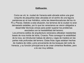 Edificación


   Como se vió, la ciudad de Venecia está ubicada sobre una gran
   conjunto de pequeñas islas ubicadas en el centro de una laguna
 pantanosa en el mar Adriático, entre las desembocaduras del los rio
Po y Piavea. Debido a esta situación, los terrenos de la ciudad no eran
 demasiado estables, por lo que los venecianos se vieron obligados a
     desarrollar técnicas únicas para poder superar los problemas
               asociados con la inestabilidad del terreno.
 Los primeros estilos de arquitectura veneciana utilizaban resistentes
 bases de roca traída de Istria, Croacia. Para conseguir la estabilidad
 de la roca, se introducían balsas de alerce y vigas de madera en las
 partes más profundas del terreno. Estas finas vigas estaban hechas
  de madera de roble y pino proveniente de los bosques del norte de
Venecia, y su función principal era la de crear cimientos flexibles, pero
                          a la vez muy sólidos.
 