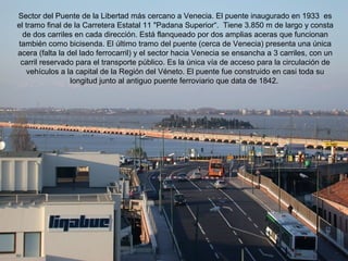 Sector del Puente de la Libertad más cercano a Venecia. El puente inaugurado en 1933 es
el tramo final de la Carretera Estatal 11 "Padana Superior“. Tiene 3.850 m de largo y consta
  de dos carriles en cada dirección. Está flanqueado por dos amplias aceras que funcionan
también como bicisenda. El último tramo del puente (cerca de Venecia) presenta una única
acera (falta la del lado ferrocarril) y el sector hacia Venecia se ensancha a 3 carriles, con un
 carril reservado para el transporte público. Es la única vía de acceso para la circulación de
   vehículos a la capital de la Región del Véneto. El puente fue construido en casi toda su
                 longitud junto al antiguo puente ferroviario que data de 1842.
 