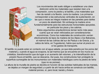 Los movimientos del suelo obligan a establecer una clara
                                     distinción entre los materiales que resisten bien a la
                                compresión, como la piedra y el ladrillo, y los materiales que
                                  han de resistir a la flexión, como la madera. Los primeros
                               corresponden a las estructuras verticales de sustentación, en
                               las que a veces se integra madera en las paredes para darles
                                     un poco de elasticidad. Sin embargo la madera sirve
                              fundamentalmente para las estructuras horizontales apoyadas,
                                              en particular los pisos y los cabrios.
                                  Estos argumentos arquitectónicos tenían tanto más peso
                                     cuanto que se veían reforzados por consideraciones
                                 económicas. Como los materiales de construcción venían
                              efectivamente de lejos (la madera de los Alpes o los Balcanes,
                                 el mármol de las colinas del sur de Padua o de Grecia, y la
                                caliza de Istria, en Yugoslavia), había que sumar al precio en
                                                   sí los gastos de transporte.
El ladrillo no puede estar en contacto con el agua salada, ya que ésta penetra por los poros del
     material y, cuando el agua se evapora, la sal marina que se encuentra en los muros se
   cristaliza, transformación que da lugar a un aumento del volumen, y la intensificación de la
      presión fisura el ladrillo, que se descama. Así pues, los constructores han protegido la
 superficie sumergible de los monumentos con materiales hidrófugos como la piedra de Istria
                                          (que no es porosa).
La altura de la muralla de piedra se decidía en función de las subidas habituales de las mareas,
    se dejaba un margen de seguridad y a partir de ahí hacia arriba se construía con ladrillo,
                           material poroso, sí, pero local, barato y liviano.
 