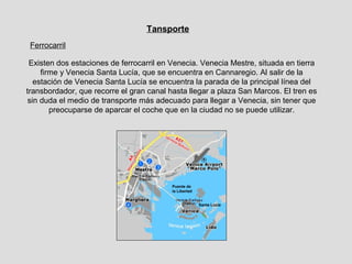 Tansporte
 Ferrocarril

 Existen dos estaciones de ferrocarril en Venecia. Venecia Mestre, situada en tierra
     firme y Venecia Santa Lucía, que se encuentra en Cannaregio. Al salir de la
   estación de Venecia Santa Lucía se encuentra la parada de la principal línea del
transbordador, que recorre el gran canal hasta llegar a plaza San Marcos. El tren es
 sin duda el medio de transporte más adecuado para llegar a Venecia, sin tener que
        preocuparse de aparcar el coche que en la ciudad no se puede utilizar.




                                          Puente de
                                          la Libertad


                                                        Santa Lucía
 