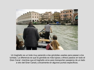 Un traghetto es un bote muy parecido a las góndolas usadas para pasear a los
turistas. La diferencia es que la góndola es más lujosa y ofrece paseos en todo el
Gran Canal mientras que el traghetto sirve para transportar pasajeros de un lado
        a otro del Gran Canal y únicamente en algunos puntos específicos.
 