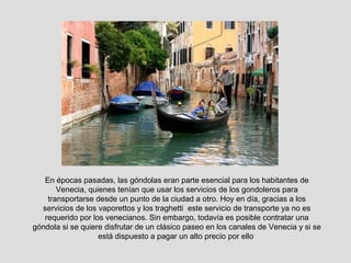 En épocas pasadas, las góndolas eran parte esencial para los habitantes de
       Venecia, quienes tenían que usar los servicios de los gondoleros para
    transportarse desde un punto de la ciudad a otro. Hoy en día, gracias a los
  servicios de los vaporettos y los traghetti este servicio de transporte ya no es
   requerido por los venecianos. Sin embargo, todavía es posible contratar una
góndola si se quiere disfrutar de un clásico paseo en los canales de Venecia y si se
                   está dispuesto a pagar un alto precio por ello
 