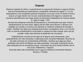 Orígenes
Siempre rodeada de mitos y supersticiones la Laguna de Venecia o Laguna Véneta,
   solo era frecuentada por pescadores y cazadores. Durante los siglos V y VI, los
saqueadores y las constantes guerras empujaron a los que vivían en tierra a firme a
    buscar un lugar donde vivir en paz; aventurándose en la laguna y creando los
primeros asentamiento que luego serían la Serenísima República de Venecia desde
                                 el siglo IX hasta 1797.
  Aunque las prósperas colonias de pescadores y comerciantes que aquí vivieron
    desaparecieron ya hace años, alguna de las islas como Burano y Murano son
   visitadas por turistas y curiosos que admiran su tradición artesana de encajes y
 cristal. También hay islas que antiguamente fueron monasterios ricos y con mucha
 vida, en donde actualmente la comunidad no supera los diez monjes, pero que se
               pueden visitar para admirar el esplendor de una época.
        Originalmente muchas de las islas de la laguna eran pantanosas, pero
gradualmente han sido drenadas y rellenadas para volverlas habitables. Muchas de
      las islas menores son enteramente artificiales, mientras que algunas áreas
   alrededor del puerto de Mestre son islas saneadas. Una parte importante de las
 islas restantes son en la práctica dunas, incluyendo las de la franja limítrofe con el
                           mar (Lido, Pellestrina y Treporti).
     Entre las islas más importantes de la Laguna Véneta se encuentran Murano,
                                  Burano y Torcello.
 