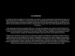 La ciudad de Venecia siempre se ha enfrentado a una batalla con las inundaciones provenientes del agua de la
laguna Veneciana y el Adriático. La Laguna Veneciana, que completamente rodea la ciudad, es la laguna natural
más grande de Italia y está sujeta a grandes variaciones en el nivel del agua producidas por las mareas y los
vientos. La más notable es la marea de otoño, conocida como “Aguas altas”, que inunda regularmente gran parte
de Venecia.
Hay numerosos factores que pueden influir en la creación de la pleamar que inunda la ciudad de Venecia. El
factor principal es el flujo de marea del Adriático, que empuja el agua en la Laguna. Este flujo de marea tiende
a estar en su nivel más alto al principio y el final del ciclo lleno de la luna. Noviembre es normalmente el peor
mes para Venecia, aunque las inundaciones tampoco sean raras fuera de los meses de invierno.
Después de la influencia de las mareas, los vientos que soplan de los Balcanes o del Sáhara también tienen un
papel importante en las inundaciones de Venecia. Empujando el agua sobre la ciudad, empieza un gran oleaje
hasta que todas las calles de Venecia se inundan. La humedad y la temperatura del aire también pueden influir
en las inundaciones de Venecia. Cuando se calienta puede ayudar al aumento del peligro de inundaciones. El
último y supuestamente el menos importante de los factores que pueden afectar la marea y las inundaciones de
Venecia son las lluvias. Hoy día la lluvia juega un papel menor en las inundaciones de la ciudad.
Las inundaciones
 
