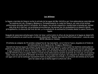 La laguna o marisma de Venecia recibe la entrada de las aguas del Mar Adriático por tres embocaduras conocidas con
los nombres de Lido, Chioggia y Malamocco. Permanentemente la ciudad de Venecia, así como otros núcleos
poblacionales ubicados dentro o alrededor de la laguna, han estado expuestos a inundaciones originadas por mareas
más altas de lo habitual. Los problemas provocados por las mareas han ido gradualmente en aumento debido
principalmente a la elevación del nivel del mar y a la acumulación de sedimentos drenados desde la cuenca fluvial a la
laguna.
Después de numerosos estudios para tratar de tener control sobre la altura de las mareas en la laguna se desarrolló,
y está actualmente en construcción, un sistema denominado “Modulo Sperimentale Elettromeccanico”, conocido como
MOSE (Moisés en italiano).
El sistema se compone de 72 grandes compuertas de tipo basculante, con el interior hueco, alojadas en el fondo de
las embocaduras de la laguna (Lido, Chioggia y Malamocco).
Durante las mareas bajas las compuertas permanecen llenas de agua por lo que el peso las mantiene sumergidas sin
obstruir las embocaduras. Ante la previsión de “aguas altas” peligrosas, se llenan las compuertas con aire que desaloja
el agua contenida en el interior de las mismas con lo cual las mismas flotando se inclinan obturando la entrada del
agua del Adriático hacia la Laguna Véneta a través de las embocaduras durante el período de crisis que, en los peores
casos, tiene una duración de alrededor de 5 horas. Una vez superado el peligro, las compuerta se llenan nuevamente
con agua con lo cual se sumergen nuevamente hasta su alojamiento en el fondo. La activación del sistema se ha fijado
para los casos en que la marea supere la altura de 1.10 m
Las defensas
 