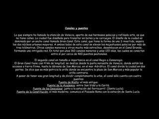 Lo que siempre ha llamado la atención de Venecia, aparte de sus hermosos palacios y refinado arte, es que
no tiene calles. La ciudad fue diseñada para transitar en botes y no carruajes. El diseño de la ciudad es
dominado por un ancho canal llamado Gran Canal. Este canal, que tiene la forma de una S invertida, separa
los dos núcleos urbanos mayores. A ambos lados de este canal se elevan los majestuosos palacios por más de
tres kilómetros. Otros canales menores y otros mucho más estrechos, desembocan en el Canal Grande,
formando una intrigada red. En total son unos 160 canales menores y unas 120 islas, las cuales se conectan
entre sí por cerca de 460 puentes peatonales.
El segundo canal en tamaño e importancia es el canal Regio o Cannaregio.
El Gran Canal tiene casi 4 km de longitud; se desliza desde la punta noroeste de Venecia, donde están los
accesos a tierra firme, hasta la dársena de San Marcos, en el mar Adriático. El canal divide la ciudad en dos
partes. Se dice que es más patricia la orilla donde se encuentra la plaza de San Marcos y más popular la
orilla contraria.
A pesar de tener esa gran longitud y de dividir completamente la urbe, el canal sólo cuenta con cuatro
puentes:
Puente de Rialto: el más antiguo.
Puente de la Academia: entre San Vidal y la Carità.
Puente de los Descalzos: junto a la estación del ferrocarril (Santa Lucía).
Puente de la Constitución: el más moderno; comunica el Piazzale Roma con la estación de Santa Lucía.
Canales y puentes
 