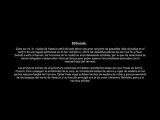 Como se vio, la ciudad de Venecia está ubicada sobre una gran conjunto de pequeñas islas ubicadas en el
centro de una laguna pantanosa en el mar Adriático, entre las desembocaduras del los ríos Po y Piave.
Debido a esta situación, los terrenos de la ciudad no eran demasiado estables, por lo que los venecianos se
vieron obligados a desarrollar técnicas únicas para poder superar los problemas asociados con la
inestabilidad del terreno.
 Los primeros estilos de arquitectura veneciana utilizaban resistentes bases de roca traída de Istria,
Croacia. Para conseguir la estabilidad de la roca, se introducían balsas de alerce y vigas de madera en las
partes más profundas del terreno. Estas finas vigas estaban hechas de madera de roble y pino proveniente
de los bosques del norte de Venecia, y su función principal era la de crear cimientos flexibles, pero a la
vez muy sólidos.
Edificación
 