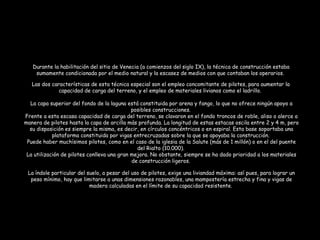 Las dos características de esta técnica especial son el empleo concomitante de pilotes, para aumentar la
capacidad de carga del terreno, y el empleo de materiales livianos como el ladrillo.
La capa superior del fondo de la laguna está constituida por arena y fango, lo que no ofrece ningún apoyo a
posibles construcciones.
Frente a esta escasa capacidad de carga del terreno, se clavaron en el fondo troncos de roble, aliso o alerce a
manera de pilotes hasta la capa de arcilla más profunda. La longitud de estas estacas oscila entre 2 y 4 m, pero
su disposición es siempre la misma, es decir, en círculos concéntricos o en espiral. Esta base soportaba una
plataforma constituida por vigas entrecruzadas sobre la que se apoyaba la construcción.
Puede haber muchísimos pilotes, como en el caso de la iglesia de la Salute (más de 1 millón) o en el del puente
del Rialto (10.000).
La utilización de pilotes conlleva una gran mejora. No obstante, siempre se ha dado prioridad a los materiales
de construcción ligeros.
La índole particular del suelo, a pesar del uso de pilotes, exige una liviandad máxima: así pues, para lograr un
peso mínimo, hay que limitarse a unas dimensiones razonables, una mampostería estrecha y fina y vigas de
madera calculadas en el límite de su capacidad resistente.
Durante la habilitación del sitio de Venecia (a comienzos del siglo IX), la técnica de construcción estaba
sumamente condicionada por el medio natural y la escasez de medios con que contaban los operarios. 
 