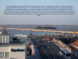Sector del Puente de la Libertad más cercano a Venecia. El puente inaugurado en 1933 es el tramo final de la
Carretera Estatal 11 "Padana Superior". Tiene 3.850 m de largo y consta de dos carriles en cada dirección. Está
flanqueado por dos amplias aceras que funcionan también como bicisenda. El último tramo del puente (cerca de
Venecia) presenta una única acera (falta la del lado ferrocarril) y el sector hacia Venecia se ensancha a 3 carriles, con
un carril reservado para el transporte público. Es la única vía de acceso para la circulación de vehículos a la capital de
la Región del Véneto. El puente fue construido en casi toda su longitud junto al antiguo puente ferroviario que data de
1842.
 
