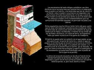 Los movimientos del suelo obligan a establecer una clara
distinción entre los materiales que resisten bien a la compresión,
como la piedra y el ladrillo, y los materiales que han de resistir a
la flexión, como la madera. Los primeros corresponden a las
estructuras verticales de sustentación, en las que a veces se
integra madera en las paredes para darles un poco de elasticidad.
Sin embargo la madera sirve fundamentalmente para las
estructuras horizontales apoyadas, en particular los pisos y los
cabrios.
Estos argumentos arquitectónicos tenían tanto más peso cuanto
que se veían reforzados por consideraciones económicas. Como
los materiales de construcción venían efectivamente de lejos (la
madera de los Alpes o los Balcanes, el mármol de las colinas del
sur de Padua o de Grecia, y la caliza de Istria, en Yugoslavia),
había que sumar al precio en sí los gastos de transporte.
El ladrillo no puede estar en contacto con el agua salada, ya que
ésta penetra por los poros del material y, cuando el agua se
evapora, la sal marina que se encuentra en los muros se cristaliza,
transformación que da lugar a un aumento del volumen, y la
intensificación de la presión fisura el ladrillo, que se descama. Así
pues, los constructores han protegido la superficie sumergible de
los monumentos con materiales hidrófugos como la piedra de
Istria (que no es porosa).
La altura de la muralla de piedra se decidía en función de las
subidas habituales de las mareas, se dejaba un margen de
seguridad y a partir de ahí hacia arriba se construía con ladrillo,
material poroso, sí, pero local, barato y liviano.
 