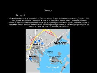 Existen dos estaciones de ferrocarril en Venecia. Venecia Mestre, situada en tierra firme y Venecia Santa
Lucía, que se encuentra en Cannaregio. Al salir de la estación de Venecia Santa Lucía se encuentra la
parada de la principal línea del transbordador, que recorre el gran canal hasta llegar a plaza San Marcos. El
tren es sin duda el medio de transporte más adecuado para llegar a Venecia, sin tener que preocuparse de
aparcar el coche que en la ciudad no se puede utilizar.
Tansporte
Ferrocarril
Santa Lucía
Puente de
la Libertad
 