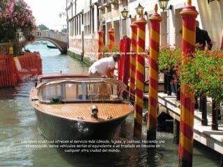 Los taxis acuáticos ofrecen el servicio más cómodo, lujoso, y costoso. Haciendo una
comparación, estos vehículos serían el equivalente a un traslado en limosina en
cualquier otra ciudad del mundo.
Postes para amarre de las embarcaciones
 