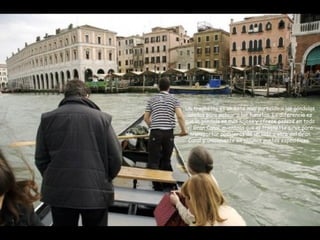 Un traghetto es un bote muy parecido a las góndolas
usadas para pasear a los turistas. La diferencia es
que la góndola es más lujosa y ofrece paseos en todo
el Gran Canal mientras que el traghetto sirve para
transportar pasajeros de un lado a otro del Gran
Canal y únicamente en algunos puntos específicos.
 
