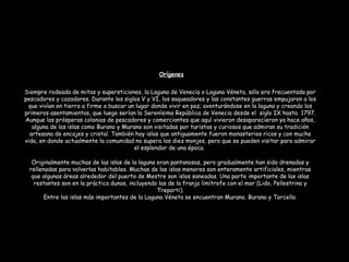 Siempre rodeada de mitos y supersticiones, la Laguna de Venecia o Laguna Véneta, sólo era frecuentada por
pescadores y cazadores. Durante los siglos V y VI, los saqueadores y las constantes guerras empujaron a los
que vivían en tierra a firme a buscar un lugar donde vivir en paz; aventurándose en la laguna y creando los
primeros asentamientos, que luego serían la Serenísima República de Venecia desde el siglo IX hasta 1797.
Aunque las prósperas colonias de pescadores y comerciantes que aquí vivieron desaparecieron ya hace años,
alguna de las islas como Burano y Murano son visitadas por turistas y curiosos que admiran su tradición
artesana de encajes y cristal. También hay islas que antiguamente fueron monasterios ricos y con mucha
vida, en donde actualmente la comunidad no supera los diez monjes, pero que se pueden visitar para admirar
el esplendor de una época.
Originalmente muchas de las islas de la laguna eran pantanosas, pero gradualmente han sido drenadas y
rellenadas para volverlas habitables. Muchas de las islas menores son enteramente artificiales, mientras
que algunas áreas alrededor del puerto de Mestre son islas saneadas. Una parte importante de las islas
restantes son en la práctica dunas, incluyendo las de la franja limítrofe con el mar (Lido, Pellestrina y
Treporti).
Entre las islas más importantes de la Laguna Véneta se encuentran Murano, Burano y Torcello.
Orígenes
 